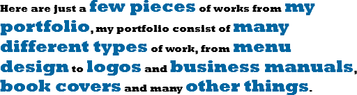 Here are just a few pieces of works from my portfolio, my portfolio consist of many different types of work, from menu design to logos and business manuals, book covers and many other things. 