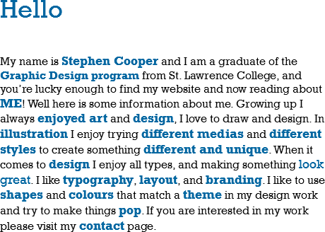 Hello My name is Stephen Cooper and I am a graduate of the Graphic Design program from St. Lawrence College, and you’re lucky enough to find my website and now reading about ME! Well here is some information about me. Growing up I always enjoyed art and design, I love to draw and design. In illustration I enjoy trying different medias and different styles to create something different and unique. When it comes to design I enjoy all types, and making something look great. I like typography, layout, and branding. I like to use shapes and colours that match a theme in my design work and try to make things pop. If you are interested in my work please visit my contact page. 